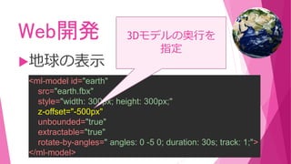 Web開発
地球の表示
<ml-model id="earth"
src="earth.fbx"
style="width: 300px; height: 300px;"
z-offset="-500px"
unbounded="true"
extractable="true"
rotate-by-angles=" angles: 0 -5 0; duration: 30s; track: 1;">
</ml-model>
3Dモデルの奥行を
指定
 