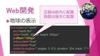 Web開発
地球の表示
<ml-model id="earth"
src="earth.fbx"
style="width: 300px; height: 300px;"
z-offset="-500px"
unbounded="true"
extractable="true"
rotate-by-angles=" angles: 0 -5 0; duration: 30s; track: 1;">
</ml-model>
正数は前方に配置
負数は後方に配置
 