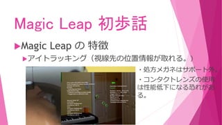 Magic Leap 初歩話
Magic Leap の 特徴
アイトラッキング（視線先の位置情報が取れる。）
・処方メガネはサポート外。
・コンタクトレンズの使用
は性能低下になる恐れがあ
る。
 