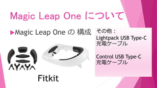 Magic Leap One について
Magic Leap One の 構成
Fitkit
その他：
Lightpack USB Type-C
充電ケーブル
Control USB Type-C
充電ケーブル
 