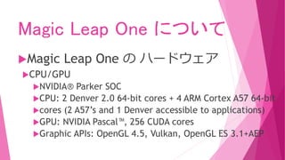 Magic Leap One について
Magic Leap One の ハードウェア
CPU/GPU
NVIDIA® Parker SOC
CPU: 2 Denver 2.0 64-bit cores + 4 ARM Cortex A57 64-bit
cores (2 A57’s and 1 Denver accessible to applications)
GPU: NVIDIA Pascal™, 256 CUDA cores
Graphic APIs: OpenGL 4.5, Vulkan, OpenGL ES 3.1+AEP
 