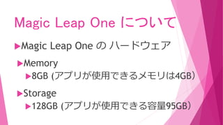 Magic Leap One について
Magic Leap One の ハードウェア
Memory
8GB (アプリが使用できるメモリは4GB）
Storage
128GB (アプリが使用できる容量95GB）
 