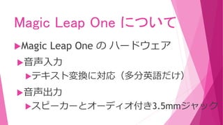 Magic Leap One について
Magic Leap One の ハードウェア
音声入力
テキスト変換に対応（多分英語だけ）
音声出力
スピーカーとオーディオ付き3.5mmジャック
 