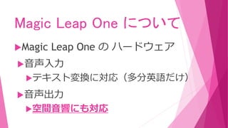 Magic Leap One について
Magic Leap One の ハードウェア
音声入力
テキスト変換に対応（多分英語だけ）
音声出力
空間音響にも対応
 