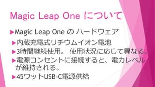 Magic Leap One について
Magic Leap One の ハードウェア
内蔵充電式リチウムイオン電池
3時間継続使用。 使用状況に応じて異なる。
電源コンセントに接続すると、電力レベル
が維持される。
45ワットUSB-C電源供給
 