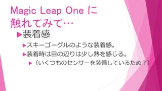 Magic Leap One に
触れてみて…
装着感
スキーゴーグルのような装着感。
装着時は目の辺りは少し熱を感じる。
（いくつものセンサーを装備しているため？）
 