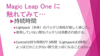 Magic Leap One に
触れてみて…
持続時間
Lightpack（本体）のバッテリ消耗が激しく感じた。
使用していない間もバッテリは消費され続ける。
Controlは持ち時間が7.5時間（Lightpackは3時間）。
よっぽどのことがない限り空っぽになることはない。
 