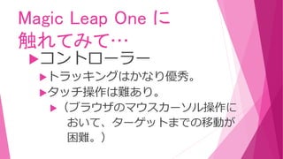 Magic Leap One に
触れてみて…
コントローラー
トラッキングはかなり優秀。
タッチ操作は難あり。
（ブラウザのマウスカーソル操作に
おいて、ターゲットまでの移動が
困難。）
 