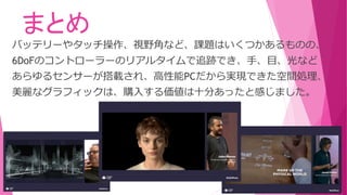 まとめ
バッテリーやタッチ操作、視野角など、課題はいくつかあるものの、
6DoFのコントローラーのリアルタイムで追跡でき、手、目、光など
あらゆるセンサーが搭載され、高性能PCだから実現できた空間処理、
美麗なグラフィックは、購入する価値は十分あったと感じました。
 