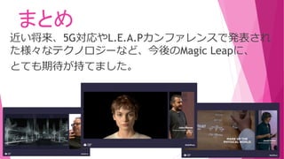まとめ
近い将来、5G対応やL.E.A.Pカンファレンスで発表され
た様々なテクノロジーなど、今後のMagic Leapに、
とても期待が持てました。
 