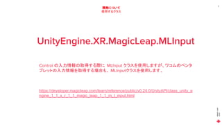 MAGICLEAP
2020
17
開発について
使用するクラス
UnityEngine.XR.MagicLeap.MLInput
Control の入力情報の取得する際に MLInput クラスを使用しますが、ワコムのペンタ
ブレットの入力情報を取得する場合も、 MLInputクラスを使用します。
https://developer.magicleap.com/learn/reference/public/v0.24.0/UnityAPI/class_unity_e
ngine_1_1_x_r_1_1_magic_leap_1_1_m_l_input.html
 