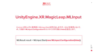 MAGICLEAP
2020
18
開発について
使用するクラス
UnityEngine.XR.MagicLeap.MLInput
Control と同じように使用前に MLInput.Startを呼び出しますが、6DoFを使用しないた
め、引数の MLInput.Conﬁgurationのコンストラクタ引数は falseを設定します。
MLResult result = MLInput.Start(new MLInput.Conﬁguration(false));
 