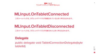 MAGICLEAP
2020
19
開発について
ワコムのペンタブレットで使用するdelegate
MLInput.OnTabletConnected
このコールバックは、タブレットデバイスが接続されているときに呼び出されます。
MLInput.OnTabletDisconnected
このコールバックは、タブレットデバイスが切断されたときに呼び出されます。
public delegate void TabletConnectionDelegate(byte
tabletId)
Delegate
 