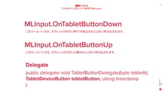 MAGICLEAP
2020
20
開発について
ワコムのペンタブレットで使用するdelegate
MLInput.OnTabletButtonDown
このコールバックは、タブレットのボタン押下が検出されたときに呼び出されます。
MLInput.OnTabletButtonUp
このコールバックは、タブレットのボタンが離されたときに呼び出されます。
public delegate void TabletButtonDelegate(byte tabletId,
TabletDeviceButton tabletButton, ulong timestamp
)
Delegate
 