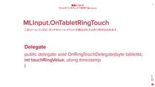 MAGICLEAP
2020
24
開発について
ワコムのペンタブレットで使用するdelegate
MLInput.OnTabletRingTouch
このコールバックは、タッチホイールイベントが検出されたときに呼び出されます。
public delegate void OnRingTouchDelegate(byte tabletId,
int touchRingValue, ulong timestamp
)
Delegate
 