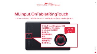 MAGICLEAP
2020
25
開発について
ワコムのペンタブレットで使用するdelegate
MLInput.OnTabletRingTouch
このコールバックは、タッチホイールイベントが検出されたときに呼び出されます。
ワコムの touchRingValue には
72 段階のレベルがあり、
0 から 71 までの値が
あります。
値は絶対値で
あり、
開始位置との
相対値では
ありません。
0
0～71
まで
 
