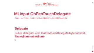 MAGICLEAP
2020
26
開発について
ワコムのペンタブレットで使用するdelegate
MLInput.OnPenTouchDelegate
このコールバックは、ペンタッチイベントが検出されたときに呼び出されます。
public delegate void OnPenTouchDelegate(byte tabletId,
TabletState tabletState
)
Delegate
 