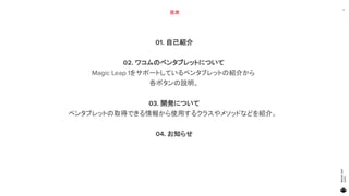 MAGICLEAP
2020
目次
01. 自己紹介
02. ワコムのペンタブレットについて
Magic Leap 1をサポートしているペンタブレットの紹介から
各ボタンの説明。
03. 開発について
ペンタブレットの取得できる情報から使用するクラスやメソッドなどを紹介。
04. お知らせ
3
 