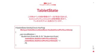 MAGICLEAP
2020
37
開発について
ワコムのペンタブレットの情報
TabletState
この例はペンの傾き情報のデータが有効であれば、
AddtionalPenTouchDataから回転情報を求めて、
ペンの3Dモデルに反映させています。
If (tabletState.ValidityCheck.HasFlag(
MLInput.TabletDeviceStateMask.HasAdditionalPenTouchData))
{
_pen.localRotation =
Quaternion.Euler(-90, 0, 0) * Quaternion.Euler(
tabletState.AdditionalPenTouchData[1]
, tabletState.AdditionalPenTouchData[0] * -1
, 0);
}
 