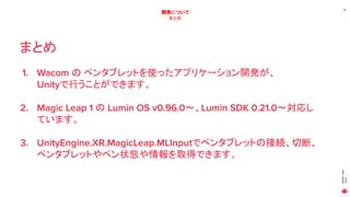 MAGICLEAP
2020
39
開発について
まとめ
まとめ
1. Wacom の ペンタブレットを使ったアプリケーション開発が、
Unityで行うことができます。
2. Magic Leap 1 の Lumin OS v0.96.0～、Lumin SDK 0.21.0～対応し
ています。
3. UnityEngine.XR.MagicLeap.MLInputでペンタブレットの接続、切断、
ペンタブレットやペン状態や情報を取得できます。
 