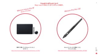 MAGICLEAP
2020
Wacom Pro Pen 3D
ワコムのペンタブレットについて
Magic Leap 1に対応しているペンタブレットを紹介。
8
Wacom Intuos Pro M
Model：PTH-660
標準で付属している Wacom Pro Pen 2
をサポート
Wacom Pro Pen 3Dに搭載している
下スイッチに対応。
https://store.wacom.jp/products/detail.php?product_id=3513 https://store.wacom.jp/products/detail.php?product_id=3526
 