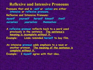 Reflexive and Intensive Pronouns
Pronouns that end in –self or –selves are either
intensive or reflexive pronouns.
Reflexive and Intensive Pronouns:
myself
yourself
herself himself
itself
ourselves
yourselves
themselves
A reflexive pronoun reflects back to a word used
previously in the sentence. The sentence’s
meaning is incomplete without it.
Example:
Linda reminded herself to buy film.
An intensive pronoun adds emphasis to a noun or
another pronoun. The meaning of the sentence is
complete without it.
Example: I myself agree with that idea.

 