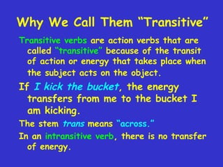 Why We Call Them “Transitive”
Transitive verbs are action verbs that are
called “transitive” because of the transit
of action or energy that takes place when
the subject acts on the object.

If I kick the bucket, the energy
transfers from me to the bucket I
am kicking.
The stem trans means “across.”
In an intransitive verb, there is no transfer
of energy.

 