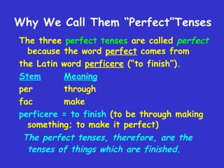 Why We Call Them “Perfect”Tenses
The three perfect tenses are called perfect
because the word perfect comes from
the Latin word perficere (“to finish”).
Stem
Meaning
per
through
fac
make
perficere = to finish (to be through making
something; to make it perfect)
The perfect tenses, therefore, are the
tenses of things which are finished.

 