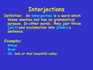Interjections

Definition: An interjection is a word which
shows emotion but has no grammatical
purpose. In other words, they just throw
(ject) and exclamation into (inter) a
sentence.

Examples:

• Whew!
• Wow!
• Oh, look at that beautiful valley.

 