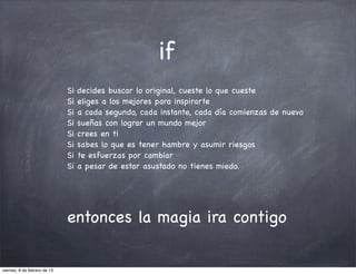 if
                              Si   decides buscar lo original, cueste lo que cueste
                              Si   eliges a los mejores para inspirarte
                              Si   a cada segundo, cada instante, cada día comienzas de nuevo
                              Si   sueñas con lograr un mundo mejor
                              Si   crees en ti
                              Si   sabes lo que es tener hambre y asumir riesgos
                              Si   te esfuerzas por cambiar
                              Si   a pesar de estar asustado no tienes miedo.




                              entonces la magia ira contigo

viernes, 8 de febrero de 13
 