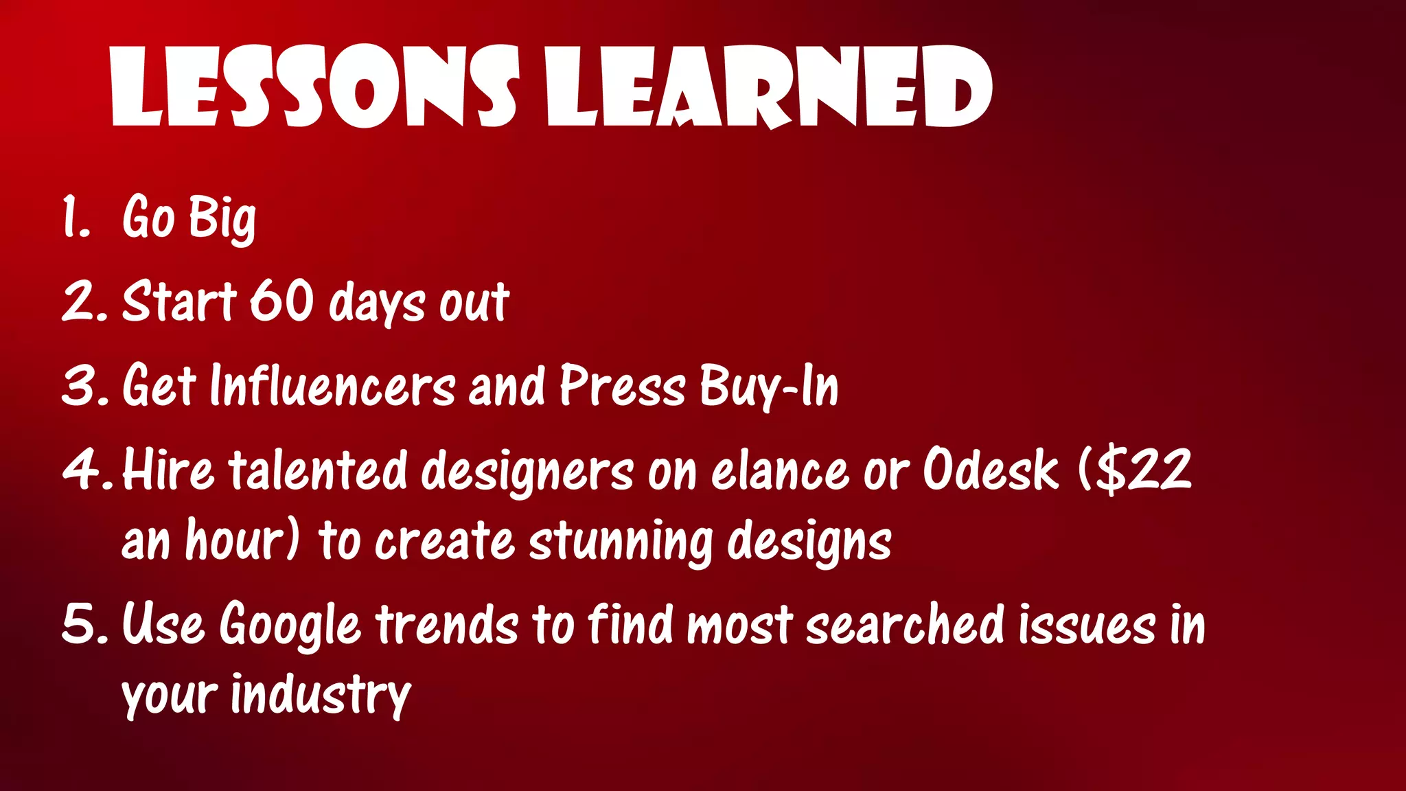 LESSONS LEARNED 
1.Go Big 
2.Start 60 days out 
3.Get Influencers and Press Buy-In 
4.Hire talented designers on elanceor Odesk($22 an hour) to create stunning designs 
5.Use Google trends to find most searched issues in your industry  