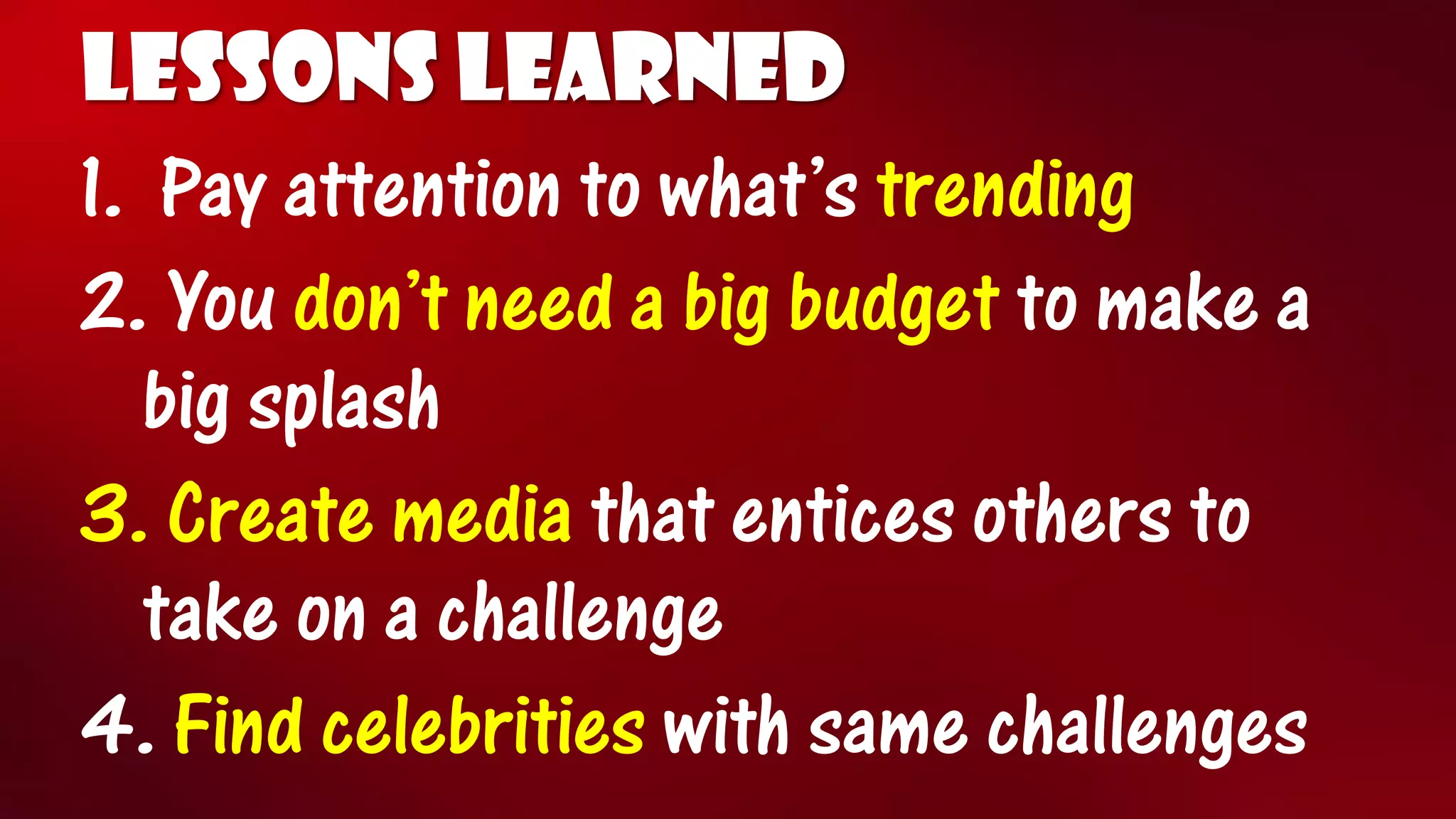 LESSONS LEARNED 
1.Pay attention to what’s trending 
2.You don’t need a big budget to make a big splash 
3.Create media that entices others to take on a challenge 
4.Find celebrities with same challenges  