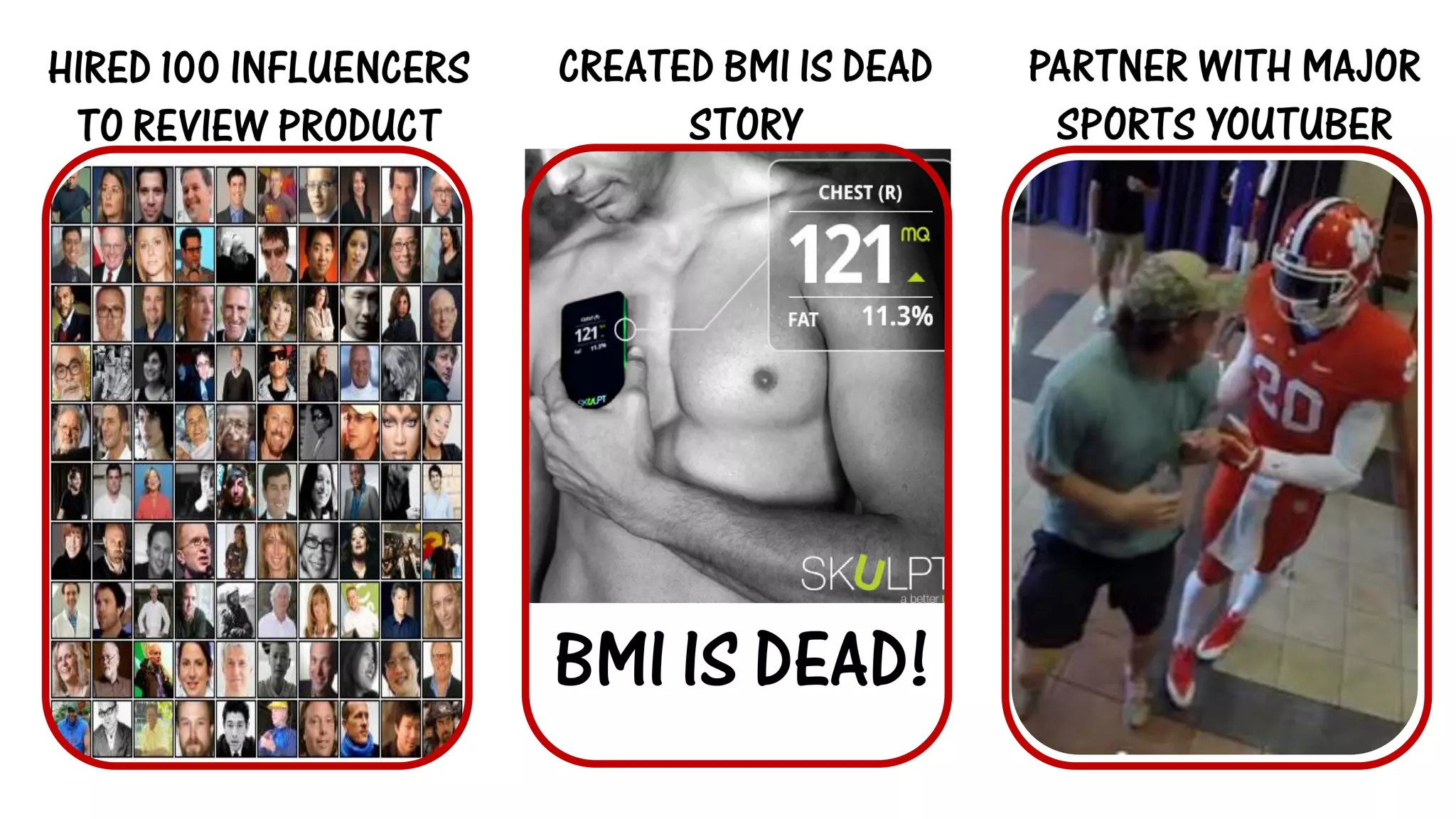 BMI IS DEAD! 
HIRED 100 INFLUENCERS TO REVIEW PRODUCT 
CREATED BMI IS DEAD STORY 
PARTNER WITH MAJOR SPORTS YOUTUBER  