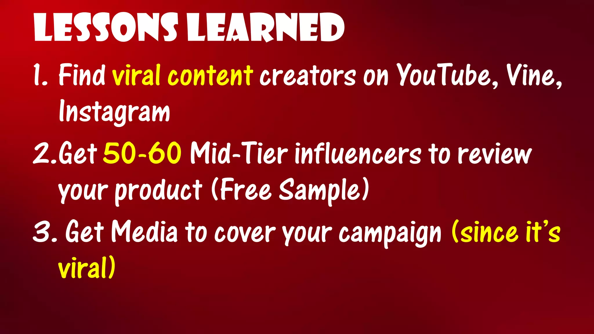 LESSONS LEARNED 
1.Find viral content creators on YouTube, Vine, Instagram 
2.Get 50-60Mid-Tier influencers to review your product (Free Sample) 
3.Get Media to cover your campaign (since it’s viral)  