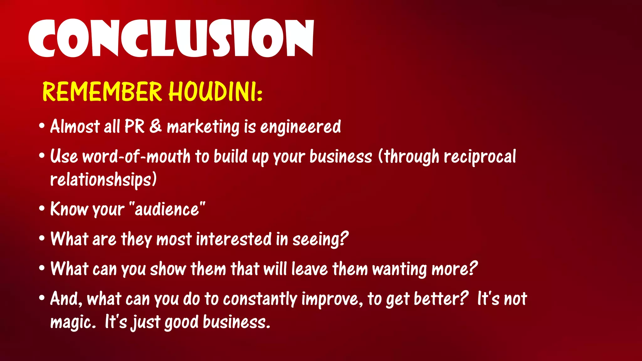 CONCLUSION 
REMEMBER HOUDINI: 
•Almost all PR & marketing is engineered 
•Use word-of-mouth to build up your business (through reciprocal relationshsips) 
•Know your "audience" 
•What are they most interested in seeing? 
•What can you show them that will leave them wanting more? 
•And, what can you do to constantly improve, to get better?It's not magic.It's just good business.  