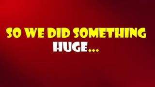 So we did something huge…  
