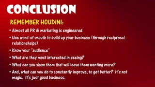 CONCLUSION 
REMEMBER HOUDINI: 
•Almost all PR & marketing is engineered 
•Use word-of-mouth to build up your business (through reciprocal relationshsips) 
•Know your "audience" 
•What are they most interested in seeing? 
•What can you show them that will leave them wanting more? 
•And, what can you do to constantly improve, to get better?It's not magic.It's just good business.  