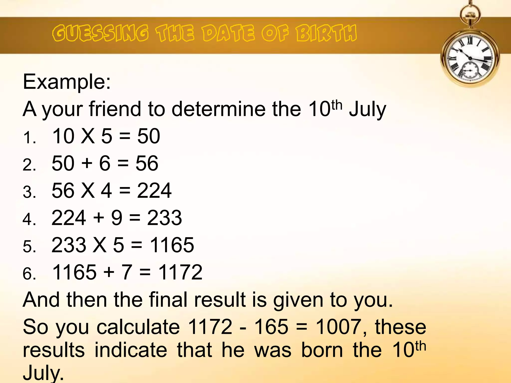 Example:
A your friend to determine the 10th July
1. 10 X 5 = 50
2. 50 + 6 = 56
3. 56 X 4 = 224
4. 224 + 9 = 233
5. 233 X 5 = 1165
6. 1165 + 7 = 1172
And then the final result is given to you.
So you calculate 1172 - 165 = 1007, these
results indicate that he was born the 10th
July.
 