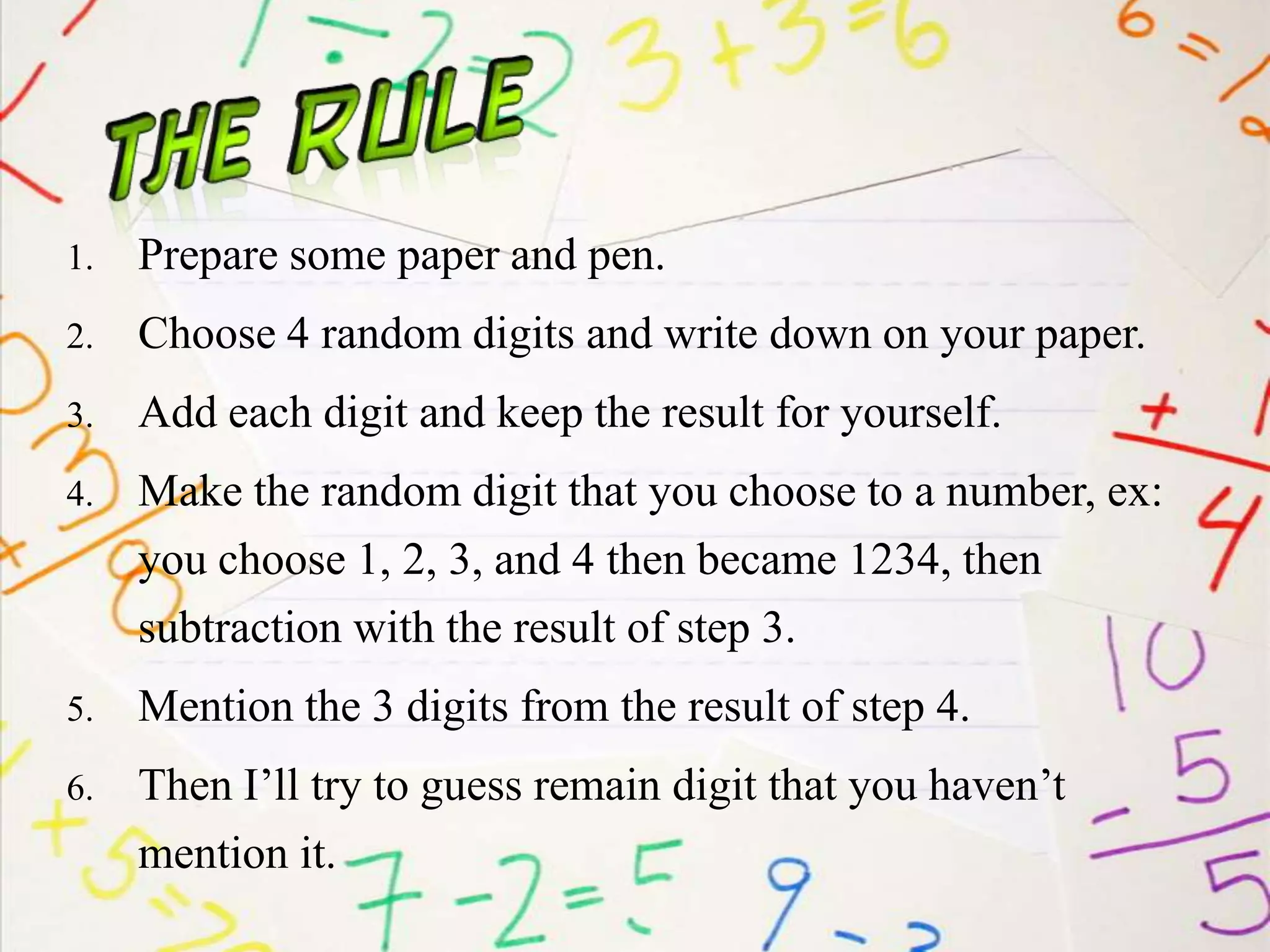1. Prepare some paper and pen.
2. Choose 4 random digits and write down on your paper.
3. Add each digit and keep the result for yourself.
4. Make the random digit that you choose to a number, ex:
you choose 1, 2, 3, and 4 then became 1234, then
subtraction with the result of step 3.
5. Mention the 3 digits from the result of step 4.
6. Then I’ll try to guess remain digit that you haven’t
mention it.
 