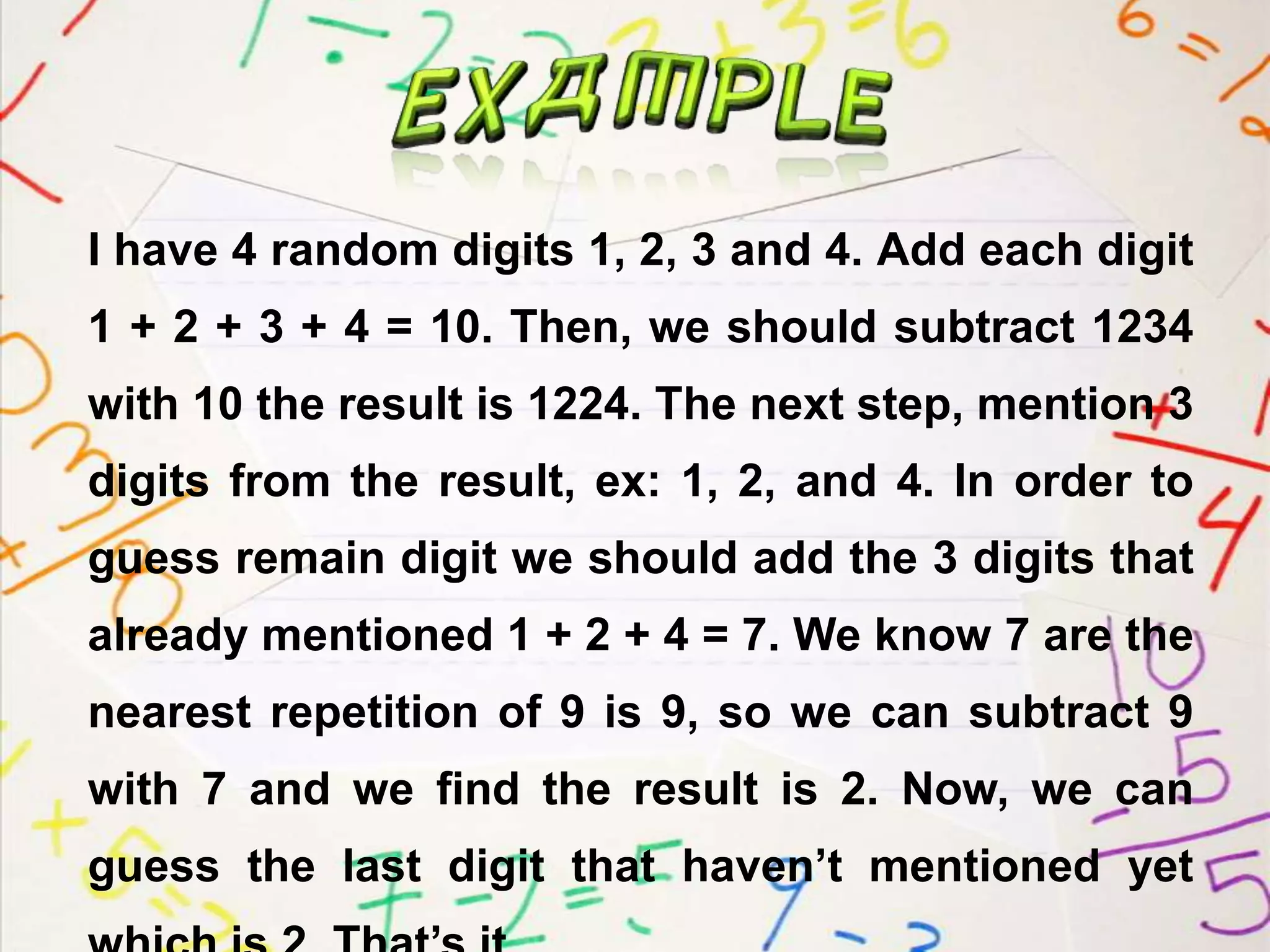 I have 4 random digits 1, 2, 3 and 4. Add each digit
1 + 2 + 3 + 4 = 10. Then, we should subtract 1234
with 10 the result is 1224. The next step, mention 3
digits from the result, ex: 1, 2, and 4. In order to
guess remain digit we should add the 3 digits that
already mentioned 1 + 2 + 4 = 7. We know 7 are the
nearest repetition of 9 is 9, so we can subtract 9
with 7 and we find the result is 2. Now, we can
guess the last digit that haven’t mentioned yet
 