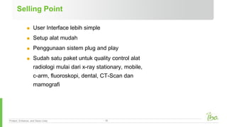 Protect, Enhance, and Save Lives - 18 -
Selling Point
 User Interface lebih simple
 Setup alat mudah
 Penggunaan sistem plug and play
 Sudah satu paket untuk quality control alat
radiologi mulai dari x-ray stationary, mobile,
c-arm, fluoroskopi, dental, CT-Scan dan
mamografi
 