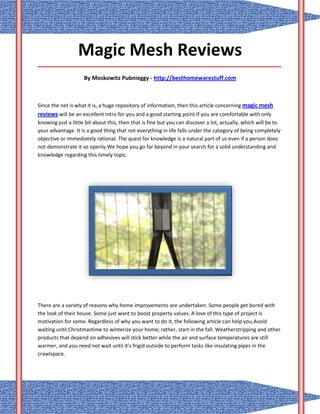 Magic Mesh Reviews
_____________________________________________________________________________________

                    By Moskowitz Pubnieggy - http://besthomewarestuff.com



Since the net is what it is, a huge repository of information, then this article concerning magic mesh
reviews will be an excellent intro for you and a good starting point.If you are comfortable with only
knowing just a little bit about this, then that is fine but you can discover a lot, actually, which will be to
your advantage. It is a good thing that not everything in life falls under the category of being completely
objective or immediately rational. The quest for knowledge is a natural part of us even if a person does
not demonstrate it so openly.We hope you go far beyond in your search for a solid understanding and
knowledge regarding this timely topic.




There are a variety of reasons why home improvements are undertaken. Some people get bored with
the look of their house. Some just want to boost property values. A love of this type of project is
motivation for some. Regardless of why you want to do it, the following article can help you.Avoid
waiting until Christmastime to winterize your home; rather, start in the fall. Weatherstripping and other
products that depend on adhesives will stick better while the air and surface temperatures are still
warmer, and you need not wait until it's frigid outside to perform tasks like insulating pipes in the
crawlspace.
 