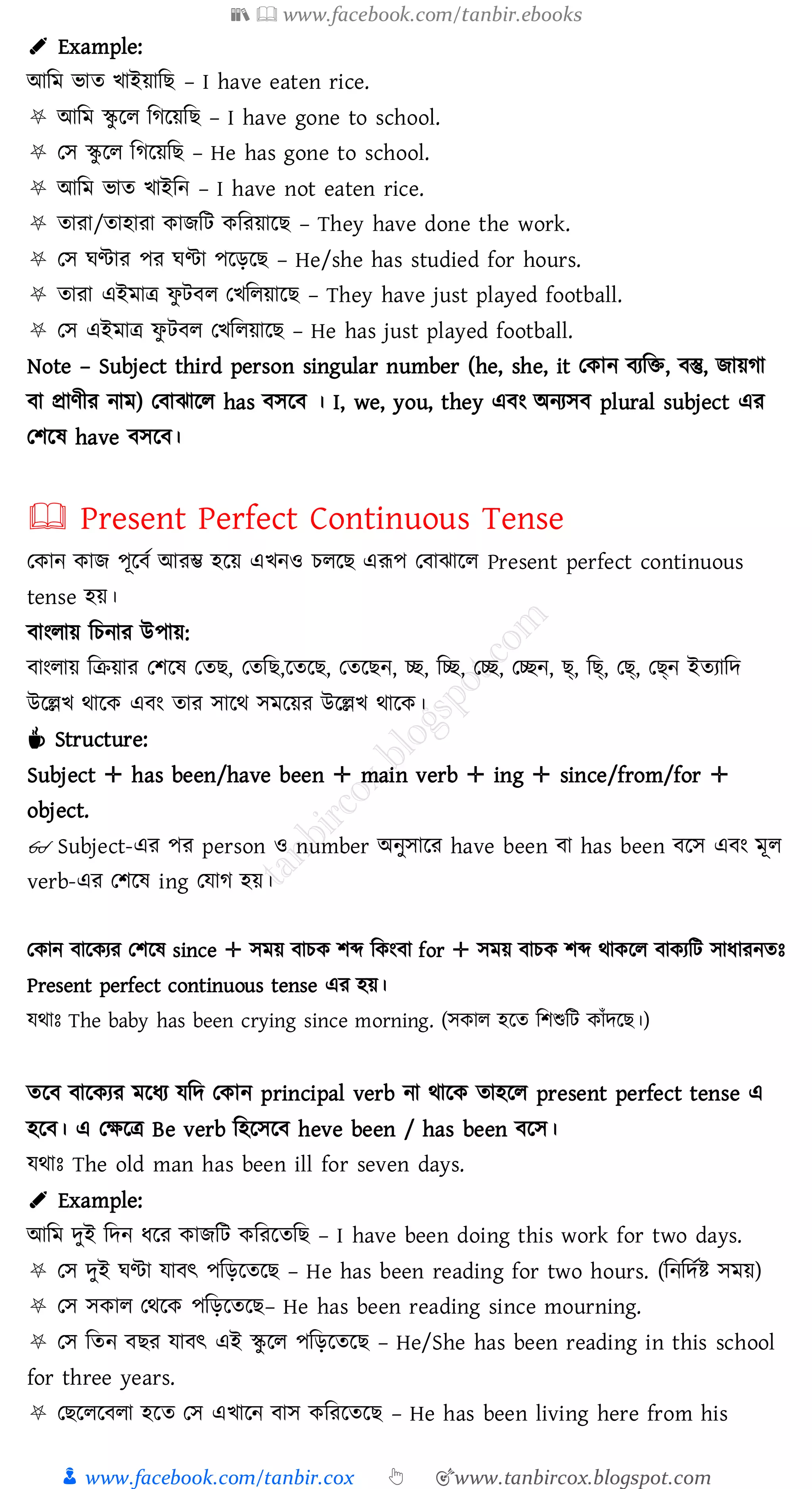 📚  www.facebook.com/tanbir.ebooks
👦 www.facebook.com/tanbir.cox 👆 🎯www.tanbircox.blogspot.com
✐ Example:
আজম ভাে খাইয়াজি – I have eaten rice.
⛧ আজম স্কু রে জেরয়জি – I have gone to school.
⛧ তস স্কু রে জেরয়জি – He has gone to school.
⛧ আজম ভাে খাইজন – I have not eaten rice.
⛧ োো/োহাো কািজট কজেয়ারি – They have done the work.
⛧ তস ঘণ্টাে পে ঘণ্টা পরড়রি – He/she has studied for hours.
⛧ োো এইমাত্র ফু টবে তখজেয়ারি – They have just played football.
⛧ তস এইমাত্র ফু টবে তখজেয়ারি – He has just played football.
Note – Subject third person singular number (he, she, it তকান বেজি, বস্তু, িায়ো
বা প্রাণীে নাম) তবাঝারে has বসরব । I, we, you, they এবং অনেসব plural subject এে
তিরষ্ have বসরব।
🕮 Present Perfect Continuous Tense
তকান কাি পূরবত আেম্ভ হরয় এখনও েেরি এরূপ তবাঝারে Present perfect continuous
tense হয়।
বাংোয় জেনাে উপায়:
বাংোয় জিয়াে তিরষ্ তেি, তেজি,রেরি, তেরিন, চ্ছ, জচ্ছ, তচ্ছ, তচ্ছন, ছ্, জছ্, তছ্, তছ্ন ইেোজদ
উরল্লখ থারক এবং োে সারথ সমরয়ে উরল্লখ থারক।
☕ Structure:
Subject ✛ has been/have been ✛ main verb ✛ ing ✛ since/from/for ✛
object.
👓 Subject-এে পে person ও number অনুসারে have been বা has been বরস এবং মূে
verb-এে তিরষ্ ing তযাে হয়।
তকান বারকেে তিরষ্ since ✛ সময় বােক িব্দ জকংবা for ✛ সময় বােক িব্দ থাকরে বাকেজট সাযােনেঃ
Present perfect continuous tense এে হয়।
যথাঃ The baby has been crying since morning. (সকাে হরে জিশুজট কাাঁদরি।)
েরব বারকেে মরযে যজদ তকান principal verb না থারক োহরে present perfect tense এ
হরব। এ তক্ষরত্র Be verb জহরসরব heve been / has been বরস।
যথাঃ The old man has been ill for seven days.
✐ Example:
আজম দুই জদন যরে কািজট কজেরেজি – I have been doing this work for two days.
⛧ তস দুই ঘণ্টা যাবৎ পজড়রেরি – He has been reading for two hours. (জনজদতি সময়)
⛧ তস সকাে তথরক পজড়রেরি– He has been reading since mourning.
⛧ তস জেন বিে যাবৎ এই স্কু রে পজড়রেরি – He/She has been reading in this school
for three years.
⛧ তিরেরবো হরে তস এখারন বাস কজেরেরি – He has been living here from his
 