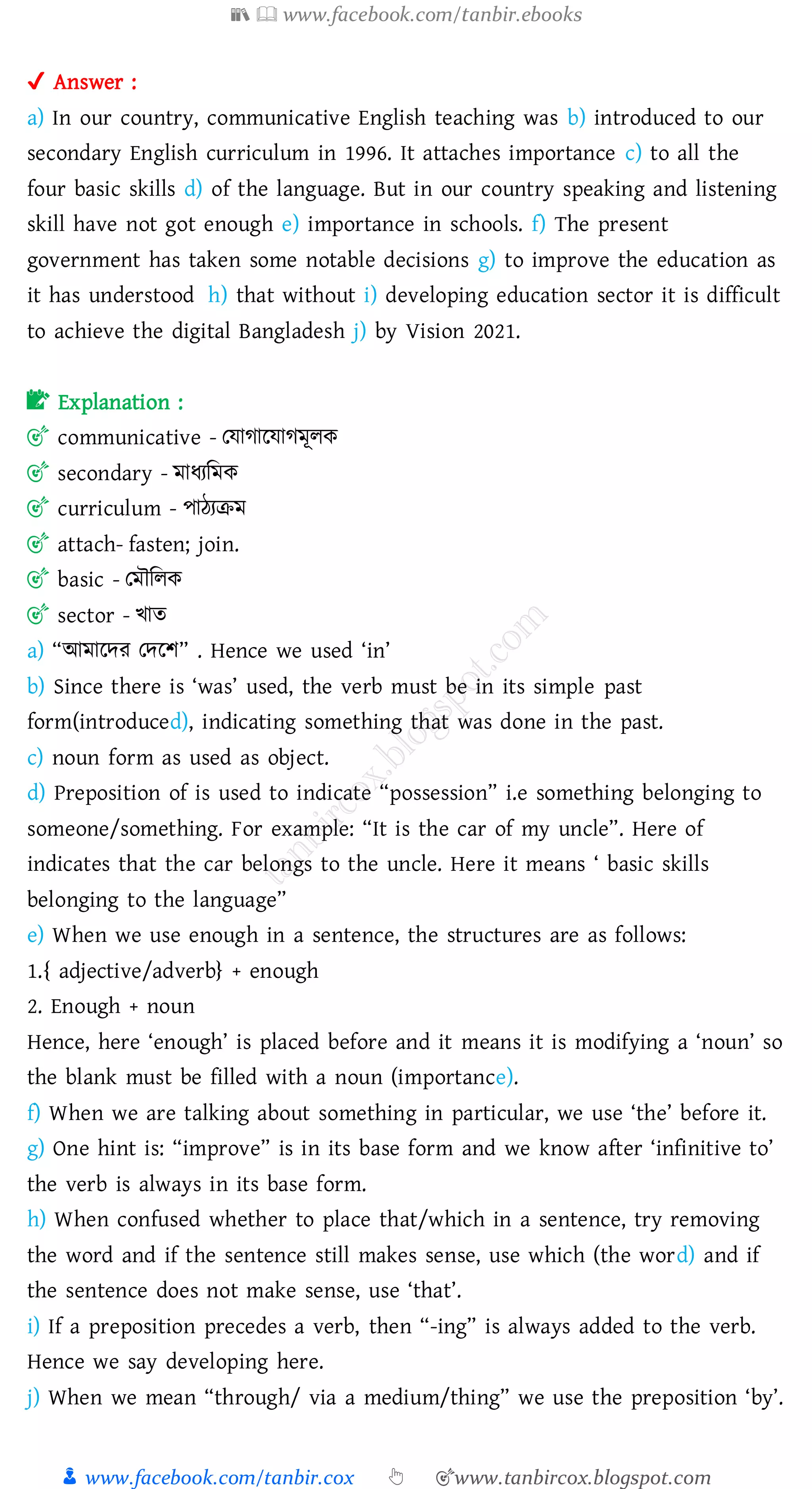 📚  www.facebook.com/tanbir.ebooks
👦 www.facebook.com/tanbir.cox 👆 🎯www.tanbircox.blogspot.com
✔ Answer :
a) In our country, communicative English teaching was b) introduced to our
secondary English curriculum in 1996. It attaches importance c) to all the
four basic skills d) of the language. But in our country speaking and listening
skill have not got enough e) importance in schools. f) The present
government has taken some notable decisions g) to improve the education as
it has understood h) that without i) developing education sector it is difficult
to achieve the digital Bangladesh j) by Vision 2021.
📝 Explanation :
🎯 communicative - তযাোরযােমূেক
🎯 secondary - মাযেজমক
🎯 curriculum - পাঠেিম
🎯 attach- fasten; join.
🎯 basic - তমৌজেক
🎯 sector - খাে
a) “আমারদে তদরি” . Hence we used ‘in’
b) Since there is ‘was’ used, the verb must be in its simple past
form(introduced), indicating something that was done in the past.
c) noun form as used as object.
d) Preposition of is used to indicate “possession” i.e something belonging to
someone/something. For example: “It is the car of my uncle”. Here of
indicates that the car belongs to the uncle. Here it means ‘ basic skills
belonging to the language”
e) When we use enough in a sentence, the structures are as follows:
1.{ adjective/adverb} + enough
2. Enough + noun
Hence, here ‘enough’ is placed before and it means it is modifying a ‘noun’ so
the blank must be filled with a noun (importance).
f) When we are talking about something in particular, we use ‘the’ before it.
g) One hint is: “improve” is in its base form and we know after ‘infinitive to’
the verb is always in its base form.
h) When confused whether to place that/which in a sentence, try removing
the word and if the sentence still makes sense, use which (the word) and if
the sentence does not make sense, use ‘that’.
i) If a preposition precedes a verb, then “-ing” is always added to the verb.
Hence we say developing here.
j) When we mean “through/ via a medium/thing” we use the preposition ‘by’.
 