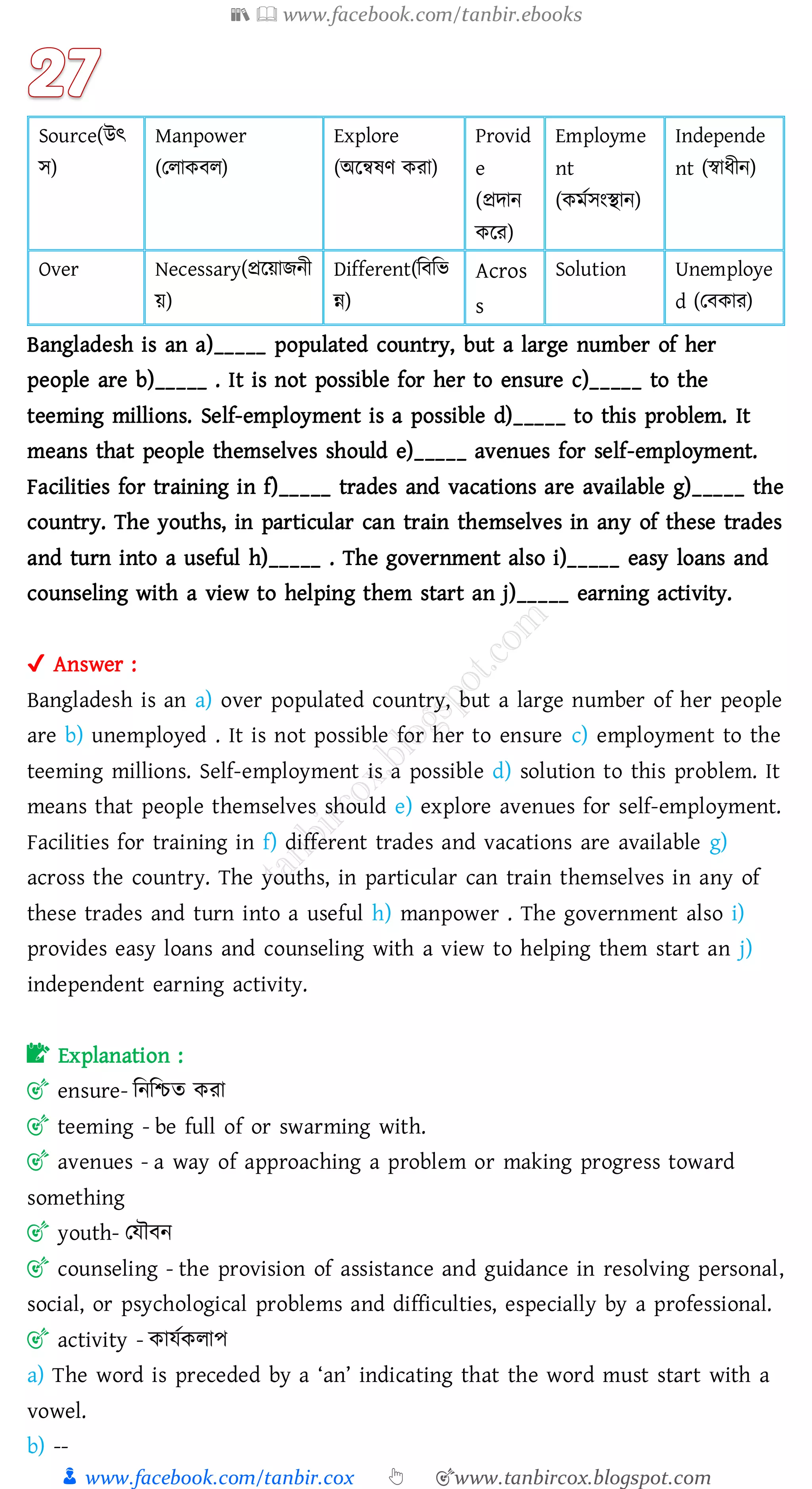 📚  www.facebook.com/tanbir.ebooks
👦 www.facebook.com/tanbir.cox 👆 🎯www.tanbircox.blogspot.com
Source(উৎ
স)
Manpower
(তোকবে)
Explore
(অরন্বষ্ণ কো)
Provid
e
(প্রদান
করে)
Employme
nt
(কমতসংস্থান)
Independe
nt (স্বাযীন)
Over Necessary(প্ররয়ািনী
য়)
Different(জবজভ
ন্ন)
Acros
s
Solution Unemploye
d (তবকাে)
Bangladesh is an a)_____ populated country, but a large number of her
people are b)_____ . It is not possible for her to ensure c)_____ to the
teeming millions. Self-employment is a possible d)_____ to this problem. It
means that people themselves should e)_____ avenues for self-employment.
Facilities for training in f)_____ trades and vacations are available g)_____ the
country. The youths, in particular can train themselves in any of these trades
and turn into a useful h)_____ . The government also i)_____ easy loans and
counseling with a view to helping them start an j)_____ earning activity.
✔ Answer :
Bangladesh is an a) over populated country, but a large number of her people
are b) unemployed . It is not possible for her to ensure c) employment to the
teeming millions. Self-employment is a possible d) solution to this problem. It
means that people themselves should e) explore avenues for self-employment.
Facilities for training in f) different trades and vacations are available g)
across the country. The youths, in particular can train themselves in any of
these trades and turn into a useful h) manpower . The government also i)
provides easy loans and counseling with a view to helping them start an j)
independent earning activity.
📝 Explanation :
🎯 ensure- জনজিে কো
🎯 teeming - be full of or swarming with.
🎯 avenues - a way of approaching a problem or making progress toward
something
🎯 youth- তযৌবন
🎯 counseling - the provision of assistance and guidance in resolving personal,
social, or psychological problems and difficulties, especially by a professional.
🎯 activity - কাযতকোপ
a) The word is preceded by a ‘an’ indicating that the word must start with a
vowel.
b) --
 