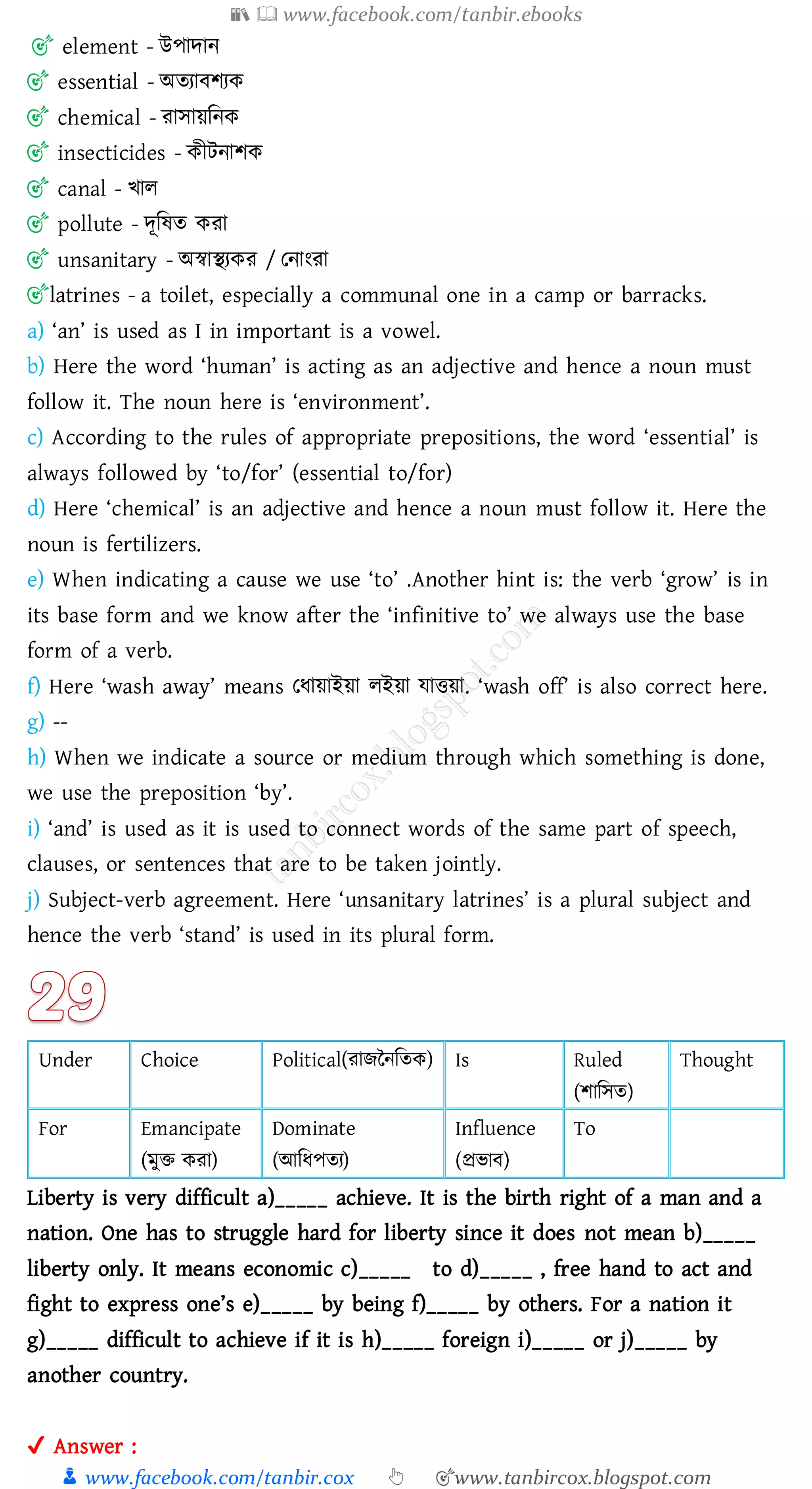 📚  www.facebook.com/tanbir.ebooks
👦 www.facebook.com/tanbir.cox 👆 🎯www.tanbircox.blogspot.com
🎯 element - উপাদান
🎯 essential - অেোবিেক
🎯 chemical - োসায়জনক
🎯 insecticides - কীটনািক
🎯 canal - খাে
🎯 pollute - দূজষ্ে কো
🎯 unsanitary - অস্বাস্থেকে / তনাংো
🎯latrines - a toilet, especially a communal one in a camp or barracks.
a) ‘an’ is used as I in important is a vowel.
b) Here the word ‘human’ is acting as an adjective and hence a noun must
follow it. The noun here is ‘environment’.
c) According to the rules of appropriate prepositions, the word ‘essential’ is
always followed by ‘to/for’ (essential to/for)
d) Here ‘chemical’ is an adjective and hence a noun must follow it. Here the
noun is fertilizers.
e) When indicating a cause we use ‘to’ .Another hint is: the verb ‘grow’ is in
its base form and we know after the ‘infinitive to’ we always use the base
form of a verb.
f) Here ‘wash away’ means তযায়াইয়া েইয়া যাত্তয়া. ‘wash off’ is also correct here.
g) --
h) When we indicate a source or medium through which something is done,
we use the preposition ‘by’.
i) ‘and’ is used as it is used to connect words of the same part of speech,
clauses, or sentences that are to be taken jointly.
j) Subject-verb agreement. Here ‘unsanitary latrines’ is a plural subject and
hence the verb ‘stand’ is used in its plural form.
Under Choice Political(োিননজেক) Is Ruled
(িাজসে)
Thought
For Emancipate
(মুি কো)
Dominate
(আজযপেে)
Influence
(প্রভাব)
To
Liberty is very difficult a)_____ achieve. It is the birth right of a man and a
nation. One has to struggle hard for liberty since it does not mean b)_____
liberty only. It means economic c)_____ to d)_____ , free hand to act and
fight to express one’s e)_____ by being f)_____ by others. For a nation it
g)_____ difficult to achieve if it is h)_____ foreign i)_____ or j)_____ by
another country.
✔ Answer :
 