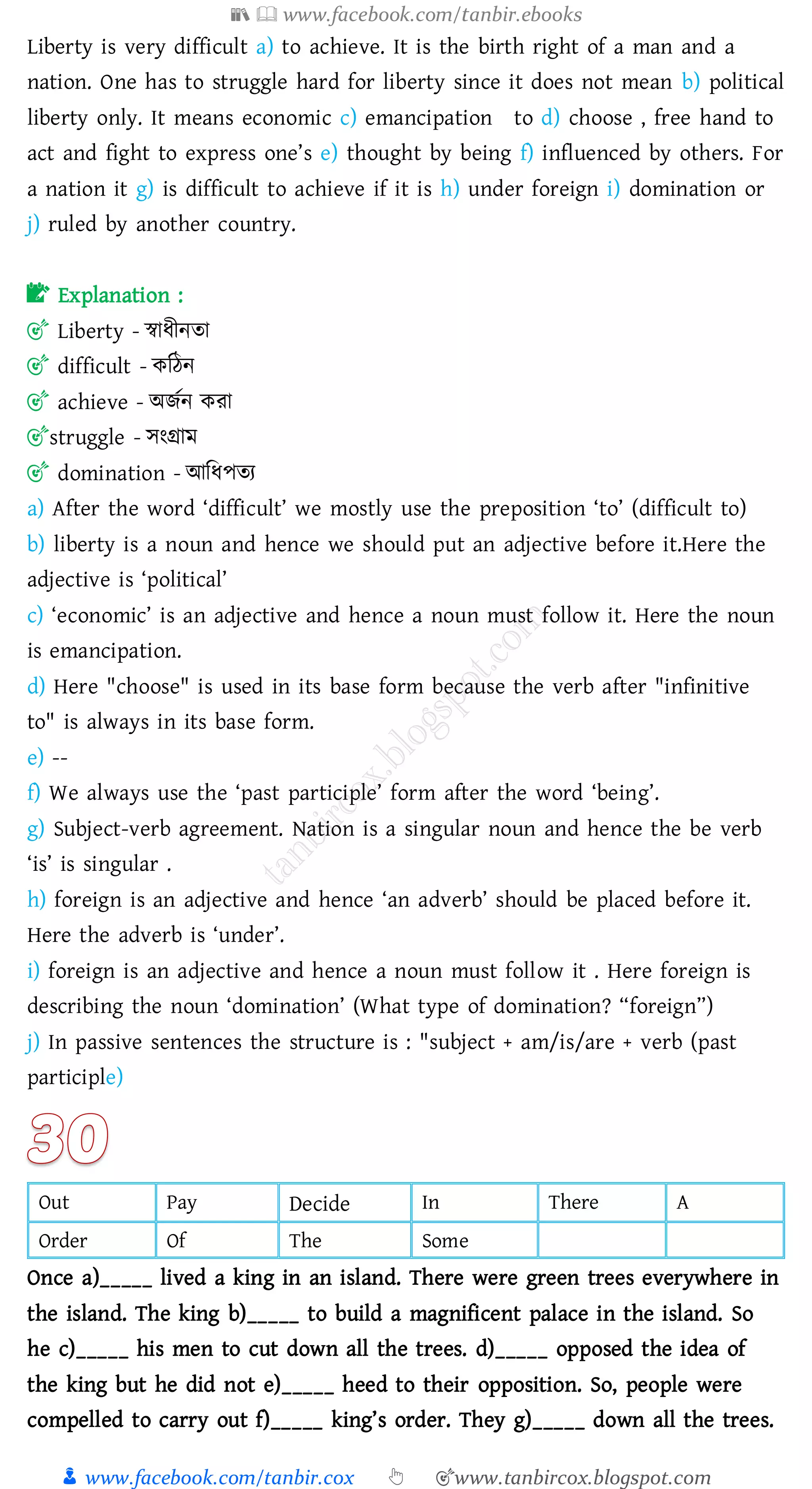 📚  www.facebook.com/tanbir.ebooks
👦 www.facebook.com/tanbir.cox 👆 🎯www.tanbircox.blogspot.com
Liberty is very difficult a) to achieve. It is the birth right of a man and a
nation. One has to struggle hard for liberty since it does not mean b) political
liberty only. It means economic c) emancipation to d) choose , free hand to
act and fight to express one’s e) thought by being f) influenced by others. For
a nation it g) is difficult to achieve if it is h) under foreign i) domination or
j) ruled by another country.
📝 Explanation :
🎯 Liberty - স্বাযীনো
🎯 difficult - কজঠন
🎯 achieve - অিতন কো
🎯struggle - সংগ্রাম
🎯 domination - আজযপেে
a) After the word ‘difficult’ we mostly use the preposition ‘to’ (difficult to)
b) liberty is a noun and hence we should put an adjective before it.Here the
adjective is ‘political’
c) ‘economic’ is an adjective and hence a noun must follow it. Here the noun
is emancipation.
d) Here "choose" is used in its base form because the verb after "infinitive
to" is always in its base form.
e) --
f) We always use the ‘past participle’ form after the word ‘being’.
g) Subject-verb agreement. Nation is a singular noun and hence the be verb
‘is’ is singular .
h) foreign is an adjective and hence ‘an adverb’ should be placed before it.
Here the adverb is ‘under’.
i) foreign is an adjective and hence a noun must follow it . Here foreign is
describing the noun ‘domination’ (What type of domination? “foreign”)
j) In passive sentences the structure is : "subject + am/is/are + verb (past
participle)
Out Pay Decide In There A
Order Of The Some
Once a)_____ lived a king in an island. There were green trees everywhere in
the island. The king b)_____ to build a magnificent palace in the island. So
he c)_____ his men to cut down all the trees. d)_____ opposed the idea of
the king but he did not e)_____ heed to their opposition. So, people were
compelled to carry out f)_____ king’s order. They g)_____ down all the trees.
 