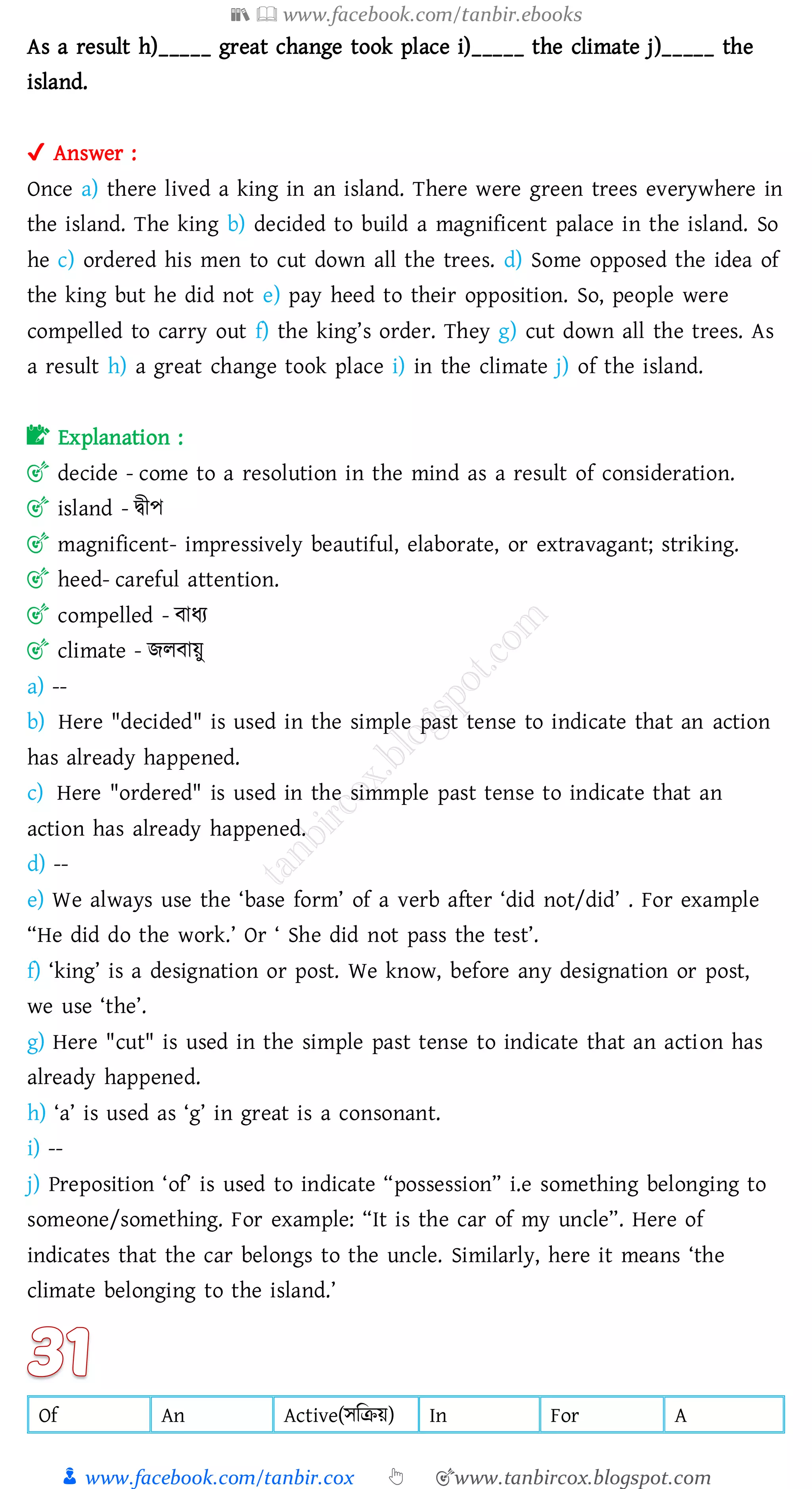 📚  www.facebook.com/tanbir.ebooks
👦 www.facebook.com/tanbir.cox 👆 🎯www.tanbircox.blogspot.com
As a result h)_____ great change took place i)_____ the climate j)_____ the
island.
✔ Answer :
Once a) there lived a king in an island. There were green trees everywhere in
the island. The king b) decided to build a magnificent palace in the island. So
he c) ordered his men to cut down all the trees. d) Some opposed the idea of
the king but he did not e) pay heed to their opposition. So, people were
compelled to carry out f) the king’s order. They g) cut down all the trees. As
a result h) a great change took place i) in the climate j) of the island.
📝 Explanation :
🎯 decide - come to a resolution in the mind as a result of consideration.
🎯 island - দ্বীপ
🎯 magnificent- impressively beautiful, elaborate, or extravagant; striking.
🎯 heed- careful attention.
🎯 compelled - বাযে
🎯 climate - িেবায়ু
a) --
b) Here "decided" is used in the simple past tense to indicate that an action
has already happened.
c) Here "ordered" is used in the simmple past tense to indicate that an
action has already happened.
d) --
e) We always use the ‘base form’ of a verb after ‘did not/did’ . For example
“He did do the work.’ Or ‘ She did not pass the test’.
f) ‘king’ is a designation or post. We know, before any designation or post,
we use ‘the’.
g) Here "cut" is used in the simple past tense to indicate that an action has
already happened.
h) ‘a’ is used as ‘g’ in great is a consonant.
i) --
j) Preposition ‘of’ is used to indicate “possession” i.e something belonging to
someone/something. For example: “It is the car of my uncle”. Here of
indicates that the car belongs to the uncle. Similarly, here it means ‘the
climate belonging to the island.’
Of An Active(সজিয়) In For A
 