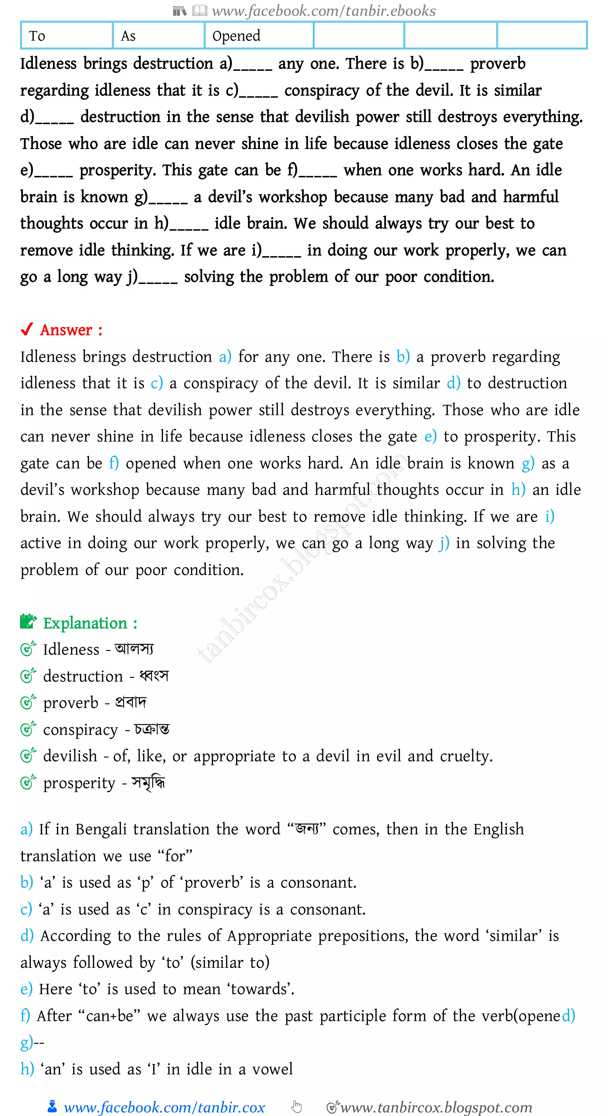 📚  www.facebook.com/tanbir.ebooks
👦 www.facebook.com/tanbir.cox 👆 🎯www.tanbircox.blogspot.com
To As Opened
Idleness brings destruction a)_____ any one. There is b)_____ proverb
regarding idleness that it is c)_____ conspiracy of the devil. It is similar
d)_____ destruction in the sense that devilish power still destroys everything.
Those who are idle can never shine in life because idleness closes the gate
e)_____ prosperity. This gate can be f)_____ when one works hard. An idle
brain is known g)_____ a devil’s workshop because many bad and harmful
thoughts occur in h)_____ idle brain. We should always try our best to
remove idle thinking. If we are i)_____ in doing our work properly, we can
go a long way j)_____ solving the problem of our poor condition.
✔ Answer :
Idleness brings destruction a) for any one. There is b) a proverb regarding
idleness that it is c) a conspiracy of the devil. It is similar d) to destruction
in the sense that devilish power still destroys everything. Those who are idle
can never shine in life because idleness closes the gate e) to prosperity. This
gate can be f) opened when one works hard. An idle brain is known g) as a
devil’s workshop because many bad and harmful thoughts occur in h) an idle
brain. We should always try our best to remove idle thinking. If we are i)
active in doing our work properly, we can go a long way j) in solving the
problem of our poor condition.
📝 Explanation :
🎯 Idleness - আেসে
🎯 destruction - ধ্বংস
🎯 proverb - প্রবাদ
🎯 conspiracy - েিান্ত
🎯 devilish - of, like, or appropriate to a devil in evil and cruelty.
🎯 prosperity - সমৃজদ্ধ
a) If in Bengali translation the word “িনে” comes, then in the English
translation we use “for”
b) ‘a’ is used as ‘p’ of ‘proverb’ is a consonant.
c) ‘a’ is used as ‘c’ in conspiracy is a consonant.
d) According to the rules of Appropriate prepositions, the word ‘similar’ is
always followed by ‘to’ (similar to)
e) Here ‘to’ is used to mean ‘towards’.
f) After “can+be” we always use the past participle form of the verb(opened)
g)--
h) ‘an’ is used as ‘I’ in idle in a vowel
 