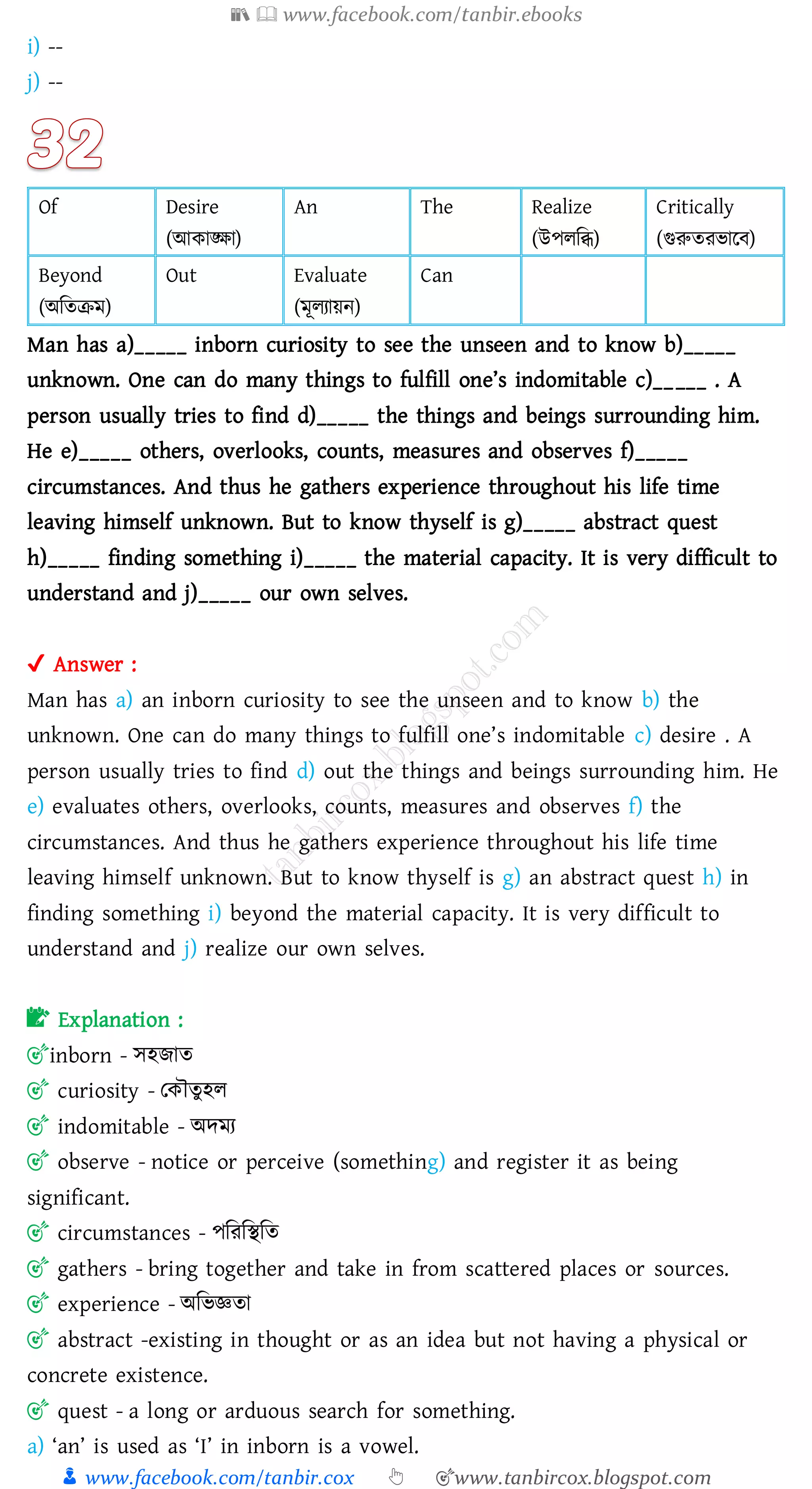 📚  www.facebook.com/tanbir.ebooks
👦 www.facebook.com/tanbir.cox 👆 🎯www.tanbircox.blogspot.com
i) --
j) --
Of Desire
(আকাঙ্ক্ষা)
An The Realize
(উপেজি)
Critically
(গুরুেেভারব)
Beyond
(অজেিম)
Out Evaluate
(মূেোয়ন)
Can
Man has a)_____ inborn curiosity to see the unseen and to know b)_____
unknown. One can do many things to fulfill one’s indomitable c)_____ . A
person usually tries to find d)_____ the things and beings surrounding him.
He e)_____ others, overlooks, counts, measures and observes f)_____
circumstances. And thus he gathers experience throughout his life time
leaving himself unknown. But to know thyself is g)_____ abstract quest
h)_____ finding something i)_____ the material capacity. It is very difficult to
understand and j)_____ our own selves.
✔ Answer :
Man has a) an inborn curiosity to see the unseen and to know b) the
unknown. One can do many things to fulfill one’s indomitable c) desire . A
person usually tries to find d) out the things and beings surrounding him. He
e) evaluates others, overlooks, counts, measures and observes f) the
circumstances. And thus he gathers experience throughout his life time
leaving himself unknown. But to know thyself is g) an abstract quest h) in
finding something i) beyond the material capacity. It is very difficult to
understand and j) realize our own selves.
📝 Explanation :
🎯inborn - সহিাে
🎯 curiosity - তকৌেুহে
🎯 indomitable - অদমে
🎯 observe - notice or perceive (something) and register it as being
significant.
🎯 circumstances - পজেজস্থজে
🎯 gathers - bring together and take in from scattered places or sources.
🎯 experience - অজভজ্ঞো
🎯 abstract -existing in thought or as an idea but not having a physical or
concrete existence.
🎯 quest - a long or arduous search for something.
a) ‘an’ is used as ‘I’ in inborn is a vowel.
 